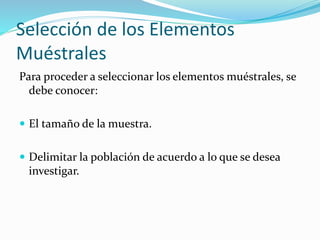 Selección de los Elementos
Muéstrales
Para proceder a seleccionar los elementos muéstrales, se
debe conocer:
 El tamaño de la muestra.
 Delimitar la población de acuerdo a lo que se desea

investigar.

 