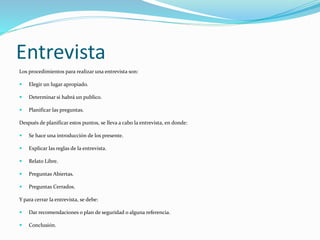 Entrevista
Los procedimientos para realizar una entrevista son:


Elegir un lugar apropiado.



Determinar si habrá un publico.



Planificar las preguntas.

Después de planificar estos puntos, se lleva a cabo la entrevista, en donde:


Se hace una introducción de los presente.



Explicar las reglas de la entrevista.



Relato Libre.



Preguntas Abiertas.



Preguntas Cerrados.

Y para cerrar la entrevista, se debe:


Dar recomendaciones o plan de seguridad o alguna referencia.



Conclusión.

 