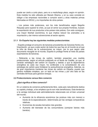 puede ser cierto a corto plazo, pero no a medio/largo plazo, según mi opinión.
Esta medida ha sido utilizada por Barack Obama, y en su caso consiste en
obligar a las empresas nacionales a comprar acero y otras materias primas
fabricadas en EEUU, y no importarlas de otros países.
- Los países más poderosos, son los más beneficiados según Begoña
Requeijo para superar la crisis, ya que al cerrar sus propias fronteras, buscan
la exportación de sus productos a los países más pobres. Con esto consiguen,
una mayor libertad económica, lo que implica reducir los aranceles a la
importación y dar menos subvenciones al sector agrario.
2.1.1 En España hay las siguientes medidas proteccionistas:
- España protege el consumo de bananas procedentes de Canarias frente a la
Importación, ya que a este sector de todos los que hay en el mundo es al que
la cifra de dinero de la subvenciones es mayor, por lo que según este
documento recogido en el mundo, España lo protege frente al resto de países
exportadores de bananas.
- Referente a las minas de carbón, también presentan una medida
proteccionista, según el artículo publicado en el Norte de Castilla, ya que, el
carácter estratégico del carbón en España y debido a que la dependencia
energética es cada vez mayor, ha conllevado a la consolidación de una
estrategia de carbón para fortalecer la autosuficiencia energética. Además, es
de gran importancia mantener las minas de carbón en España, puesto que
genera múltiples empleos, por un lado en las minas y por otro lado en las
centrales térmicas para generar energía.
2.2 Proteccionismo versus libre comercio
¿Qué significa el libre comercio?
En un sistema de comercio perfectamente libre, cada país naturalmente dedica
su capital y trabajo, a los empleos que le son más beneficiosos. Esta tendencia
a la ventaja individual está admirablemente relacionada con el bien universal
del mundo.
 Aumento de la eficiencia económica (se produce más con menos) a
través de la especialización, determinada por las ventajas comparativas
relativas.
 Economías de escala-mercados más grandes.
 Aumento del bienestar de los consumidores (compran bienes más
baratos).

 