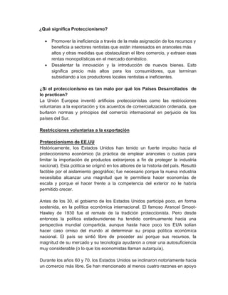 ¿Qué significa Proteccionismo?




Promover la ineficiencia a través de la mala asignación de los recursos y
beneficia a sectores rentistas que están interesados en aranceles más
altos y otras medidas que obstaculizan el libre comercio, y extraen esas
rentas monopolísticas en el mercado doméstico.
Desalentar la innovación y la introducción de nuevos bienes. Esto
significa precio más altos para los consumidores, que terminan
subsidiando a los productores locales rentistas e ineficientes.

¿Si el proteccionismo es tan malo por qué los Países Desarrollados de
lo practican?
La Unión Europea inventó artificios proteccionistas como las restricciones
voluntarias a la exportación y los acuerdos de comercialización ordenada, que
burlaron normas y principios del comercio internacional en perjuicio de los
países del Sur.
Restricciones voluntarias a la exportación
Proteccionismo de EE.UU
Históricamente, los Estados Unidos han tenido un fuerte impulso hacia el
proteccionismo económico (la práctica de emplear aranceles o cuotas para
limitar la importación de productos extranjeros a fin de proteger la industria
nacional). Esta política se originó en los albores de la historia del país. Resultó
factible por el aislamiento geográfico; fue necesario porque la nueva industria
necesitaba alcanzar una magnitud que le permitiera hacer economías de
escala y porque el hacer frente a la competencia del exterior no le habría
permitido crecer.
Antes de los 30, el gobierno de los Estados Unidos participé poco, en forma
sostenida, en la política económica internacional. El famoso Arancel SmootHawley de 1930 fue el remate de la tradición proteccionista. Pero desde
entonces la política estadounidense ha tendido continuamente hacia una
perspectiva mundial compartida, aunque hasta hace poco los EUA solían
hacer caso omiso del mundo al determinar su propia política económica
nacional. El país se sintió libre de proceder así porque sus recursos, la
magnitud de su mercado y su tecnología ayudaron a crear una autosuficiencia
muy considerable (o lo que los economistas llaman autarquía).
Durante los años 60 y 70, los Estados Unidos se inclinaron notoriamente hacia
un comercio más libre. Se han mencionado al menos cuatro razones en apoyo

 