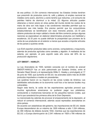 de esa política: (1) Sin comercio internacional, los Estados Unidos tendrían
que prescindir de productos como té, café y plátano; el empleo nacional de
metales como acero, aluminio y uranio tendría que reducirse, y el consumo de
petróleo habría de disminuir a la mitad. (2) Algunos artículos pueden
obtenerse a menor precio en otras partes del mundo donde los costos de la
mano de obra son más bajos o las condiciones naturales permiten que su
producción sea más barata. Era preciso permitir que los consumidores
estadounidenses se beneficiaran con esos menores precios. (3) El país
obtiene productos de mejor calidad a través del libre comercio porque algunas
naciones se especializan en elaborar determinados productos con habilidad y
excelencia. (4) El país no puede disfrutar la prosperidad que proviene de la
venta de sus productos en el exterior a menos que acceda a importar artículos
de los países a quienes vende.
Los EUA exportan productos tales como aviones, computadoras y maquinaria,
además de productos agrícolas como cereales y algodón. A mediados de los
setenta, por ejemplo, el país exportó cada año cerca del 40% de su
producción algodonera.
LEY SMOOT – HAWLEY.
La Ley Arancelaria de 1930, también conocida con el nombre de arancel
SMOOT-HAWLEY fue un acto patrocinado por Estados Unidos, entre el
Senador Reed Smoot y el representante Willis C. Hawley y promulgado el 17
de junio de 1930, que aumento en EE.UU. los aranceles sobre más de 20.000
productos importados a niveles sin precedentes.
Las quiebras fueron en su mayoría en las zonas rurales de América. Las
debilidades estructurales en la economía rural hizo a los bancos locales muy
vulnerables.
Según esta teoría, la caída de las exportaciones agrícolas provocó que
muchos agricultores americanos no pudieran pagar sus préstamos,
conduciendo a insolvencias bancarias en los pequeños bancos rurales, que
fue lo que caracterizó los primeros años de la Gran Depresión.
La mencionada ley además de provocar el empeoramiento de la depresión, al
reducir el comercio internacional, además causó represalias arancelarias en
otros países.
De acuerdo con estadísticas del gobierno, las importaciones de EE.UU. desde
Europa descendieron de un máximo de 1929 millones a sólo 1.334 millones,
de 390 millones de dólares durante 1932, mientras que las exportaciones de
EE.UU. a Europa disminuyeron de 2.341 millones en 1929 a 784 millones de

 