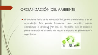 ORGANIZACIÓN DEL AMBIENTE
 El ambiente físico de la instrucción influye en la enseñanza y en el
aprendizaje. Este puede favorecer, pero también, puede
obstaculizar el proceso. Por eso, es necesario que el docente
preste atención a la forma en laque el espacio es planificado y
organizado.
 