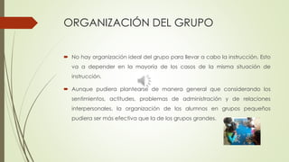 ORGANIZACIÓN DEL GRUPO
 No hay organización ideal del grupo para llevar a cabo la instrucción. Esto
va a depender en la mayoría de los casos de la misma situación de
instrucción.
 Aunque pudiera plantearse de manera general que considerando los
sentimientos, actitudes, problemas de administración y de relaciones
interpersonales, la organización de los alumnos en grupos pequeños
pudiera ser más efectiva que la de los grupos grandes.
 