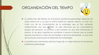 ORGANIZACIÓN DEL TIEMPO
 La distribución del tiempo en el proceso enseñanza-aprendizaje depende de
cada sistema en si, ya que la misma estará en relación directa, no solo con
cada uno de los componentes de la estrategia que se han señalado
anteriormente, sino que también se vera afectada por las características
propias del docente, los alumnos y del contexto en que esta enmarcado el
sistema .Es de gran importancia considerar o prever el tiempo que se puede
requerir para llevar a cabo las actividades o técnicas planteadas, ya que esto
da una buena pauta para el desarrollo de la estrategia.
 La planificación del tiempo orienta el logro de un mejor balance en el proceso
enseñanza-aprendizaje.
 