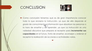 CONCLUSION
 Como conclusión tenemos que es de gran importancia conocer
todo lo que encierra la instrucción, ya que de ella depende el
grado de conocimiento e información que absorban las personas a
la hora de enseñar y de aprender, ya que La instrucción es una
variedad discursiva que prepara al receptor para incrementar sus
capacidades en el futuro. Trata de enseñar, aconsejar u ordenar al
receptor la realización de acciones o actividades varias.

 