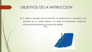 OBJETIVOS DE LA INSTRUCCION
 El objetivo principal de la instrucción es perfeccionar o actualizar a los
individuos en su campo laboral y se dirige concretamente a personas
adultas que desempeñan un puesto de trabajo
 