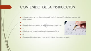 CONTENIDO DE LA INSTRUCCION
 Este proceso se conforma a partir de la interacción de tres elementos
principales:
 1.
 El participante, quien es el sujeto que aprende.
 2.
 El instructor, quien es el sujeto que enseña y
 3.
 El contenido del curso, que es el objeto de conocimiento.
 