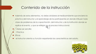 Contenido de la instrucción
 Además de estos elementos, no debe olvidarse al medioambiente que encierra la
práctica del instructor y el aprendizaje de los participantes en donde influyen toda
clase de problemas de la capacitación, del instructor y de la Institución donde se
realice el evento, y que se reflejan en el proceso instruccional.
 Debe ser sencilla
 Práctica
 Eficaz
 el instructor orienta su función respetando las características del adulto.
 