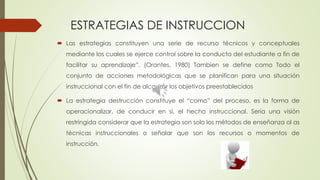ESTRATEGIAS DE INSTRUCCION
 Las estrategias constituyen una serie de recurso técnicos y conceptuales
mediante los cuales se ejerce control sobre la conducta del estudiante a fin de
facilitar su aprendizaje”. (Orantes, 1980) Tambien se define como Todo el
conjunto de acciones metodológicas que se planifican para una situación
instruccional con el fin de alcanzar los objetivos preestablecidos
 La estrategia destrucción constituye el “como” del proceso, es la forma de
operacionalizar, de conducir en si, el hecho instruccional. Seria una visión
restringida considerar que la estrategia son solo los métodos de enseñanza ol as
técnicas instruccionales o señalar que son los recursos o momentos de
instrucción.
 