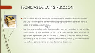 TECNICAS DE LA INSTRUCCION
 Las técnicas de instrucción son procedimientos específicos bien definidos
por una serie de pasos o características propias que nos permiten llevar a
cabo el proceso de instrucción.
 Las técnicas comúnmente se confunden con los métodos; en tal sentido
Szczurek (1988), señala que los métodos se refieren a procedimientos mas
generales aplicables por lo común a diversas áreas del conocimiento,
mientras que las técnicas son procedimientos regulares y funcionales mas
específicos generalmente propios de ciertas disciplinas.
 