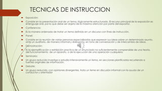 TECNICAS DE INSTRUCCION
 Exposición:
 Consiste en la presentación oral de un tema, lógicamente estructurado. El recurso principal de la exposición es
el lenguaje oral, por lo que debe ser objeto de la máxima atención por parte del expositor.
 Conferencia:
 Es la manera ordenada de tratar un tema definido en un discurso con fines de instrucción.
 Panel:
 Consiste en la reunión de varias personas especializadas que expresan sus ideas sobre un determinado asunto,
ante un auditorio, de manera informal y dialogada, en tono de conversación y de intercambio de ideas.
 Demostración:
 Es la ejemplificación o exhibición practica de un enunciado no suficientemente comprensible de una teoría,
del funcionamiento de un aparato, o de la ejecución de una operación cualquiera.
 Seminario:
 Un grupo reducido investiga o estudia intensivamente un tema, en secciones planificadas recurriendo a
fuentes originales de información.
 Debate:
 Un grupo reducido, con opiniones divergentes, trata un teme en discusión informal con la ayuda de un
conductor u orientador
 