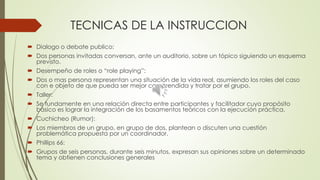 TECNICAS DE LA INSTRUCCION
 Dialogo o debate publico:
 Dos personas invitadas conversan, ante un auditorio, sobre un tópico siguiendo un esquema
previsto.
 Desempeño de roles o “role playing”:
 Dos o mas persona representan una situación de la vida real, asumiendo los roles del caso
con e objeto de que pueda ser mejor comprendida y tratar por el grupo.
 Taller:
 Se fundamente en una relación directa entre participantes y facilitador cuyo propósito
básico es lograr la integración de los basamentos teóricos con la ejecución práctica.
 Cuchicheo (Rumor):
 Los miembros de un grupo, en grupo de dos, plantean o discuten una cuestión
problemática propuesta por un coordinador.
 Phillips 66:
 Grupos de seis personas, durante seis minutos, expresan sus opiniones sobre un determinado
tema y obtienen conclusiones generales
 