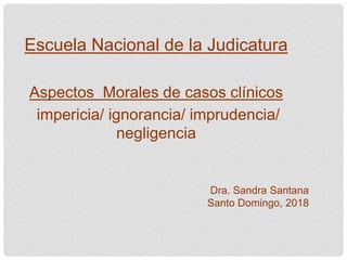 Escuela Nacional de la Judicatura
Aspectos Morales de casos clínicos
impericia/ ignorancia/ imprudencia/
negligencia
Dra. Sandra Santana
Santo Domingo, 2018
 
