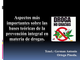 Aspectos más
importantes sobre las
bases teóricas de la
prevención integral en
materia de drogas.
Tcnel.: German Antonio
Ortega Pineda.
 