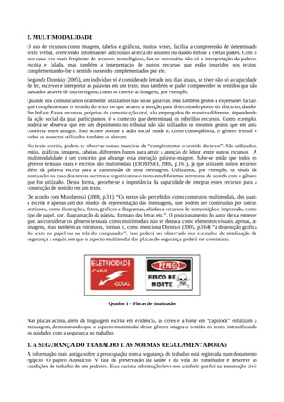 2. MULTIMODALIDADE
O uso de recursos como imagens, tabelas e gráficos, muitas vezes, facilita a compreensão de determinado
texto verbal, oferecendo informações adicionais acerca do assunto ou dando ênfase a certas partes. Com o
uso cada vez mais freqüente de recursos tecnológicos, faz-se necessária não só a interpretação da palavra
escrita e falada, mas também a interpretação de outros recursos que estão inseridos nos textos,
complementando-lhe o sentido ou sendo complementados por ele.
Segundo Dionísio (2005), um indivíduo só é considerado letrado nos dias atuais, se tiver não só a capacidade
de ler, escrever e interpretar as palavras em um texto, mas também se puder compreender os sentidos que são
passados através de outros signos, como as cores e as imagens, por exemplo.
Quando nos comunicamos oralmente, utilizamos não só as palavras, mas também gestos e expressões faciais
que complementam o sentido do texto ou que atraem a atenção para determinado ponto do discurso, dando-
lhe ênfase. Esses recursos, próprios da comunicação oral, são empregados de maneira diferente, dependendo
da ação social da qual participamos; é o contexto que determinará os referidos recursos. Como exemplo,
poderá se observar que em um depoimento no tribunal não são utilizados os mesmos gestos que em uma
conversa entre amigos. Isso ocorre porque a ação social muda e, como conseqüência, o gênero textual e
todos os aspectos utilizados também se alteram.
No texto escrito, podem-se observar outras maneiras de “complementar o sentido do texto”. São utilizados,
então, gráficos, imagens, tabelas, diferentes fontes para atrair a atenção do leitor, entre outros recursos. A
multimodalidade é um conceito que abrange essa interação palavra-imagem. Sabe-se então que todos os
gêneros textuais orais e escritos são multimodais (DIONÍSIO, 2005, p.161), já que utilizam outros recursos
além da palavra escrita para a transmissão de uma mensagem. Utilizamos, por exemplo, os sinais de
pontuação no caso dos textos escritos e organizamos o texto em diferentes estruturas de acordo com o gênero
que for utilizado. Dessa forma, percebe-se a importância da capacidade de integrar esses recursos para a
construção de sentido em um texto.
De acordo com Mozdzenski (2008, p.31): “Os textos são percebidos como construtos multimodais, dos quais
a escrita é apenas um dos modos de representação das mensagens, que podem ser construídas por outras
semioses, como ilustrações, fotos, gráficos e diagramas, aliadas a recursos de composição e impressão, como
tipo de papel, cor, diagramação da página, formato das letras etc.”. O posicionamento do autor deixa entrever
que, ao considerar os gêneros textuais como multimodais não se destaca como elementos visuais, apenas, as
imagens, mas também as estruturas, formas e, como menciona Dionísio (2005, p.164) “a disposição gráfica
do texto no papel ou na tela do computador”. Isso poderá ser observado nos exemplos de sinalização de
segurança a seguir, em que o aspecto multimodal das placas de segurança poderá ser constatado.
Quadro 1 – Placas de sinalização
Nas placas acima, além da linguagem escrita em evidência, as cores e a fonte em “capslock” enfatizam a
mensagem, demonstrando que o aspecto multimodal desse gênero integra o sentido do texto, intensificando
os cuidados com a segurança no trabalho.
3. A SEGURANÇA DO TRABALHO E AS NORMAS REGULAMENTADORAS
A informação mais antiga sobre a preocupação com a segurança do trabalho está registrada num documento
egípcio. O papiro Anastácius V fala da preservação da saúde e da vida do trabalhador e descreve as
condições de trabalho de um pedreiro. Essa sucinta informação leva-nos a inferir que foi na construção civil
 