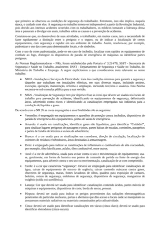 que primeiro se observou as condições de segurança do trabalhador. Entretanto, isso não implica, naquela
época, o cuidado com elas. A segurança no trabalho tornou-se indispensável a partir da Revolução Industrial,
pois devido aos intensos acidentes ocorridos com os trabalhadores, os médicos tomaram a liderança dessa
área e passaram a divulgar em anais, trabalhos sobre as causas e a prevenção de acidentes.
Constatou-se que, no desenvolver de suas atividades, o trabalhador, em muitos casos, tem a necessidade de
fazer rapidamente a distinção entre o perigoso e o seguro, ou de indicar a localização de certos
equipamentos, com segurança e rapidez em seu ambiente de trabalho. Assim, resolveu-se, por exemplo,
padronizar o uso das cores para determinados locais, e de símbolos.
Com o uso de cores padronizadas, pode-se em caso de incêndio, localizar com rapidez os equipamentos de
combate ao fogo, distinguir os dispositivos de parada de emergência de máquinas ou identificar partes
perigosas.
As Normas Regulamentadoras – NRs, foram estabelecidas pela Portaria nº 3.214/78, SSST - Secretaria de
Segurança e Saúde no Trabalho, atualmente, DSST - Departamento de Segurança e Saúde no Trabalho, do
Ministério do Trabalho e Emprego. A seguir explicitamos o que consideramos mais relevante ao nosso
trabalho:
• NR10 - Instalações e Serviços de Eletricidade: trata das condições mínimas para garantir a segurança
daqueles que trabalham em instalações elétricas, em suas diversas etapas, incluindo projeto,
execução, operação, manutenção, reforma e ampliação, incluindo terceiros e usuários. Esta Norma
encontra-se sob consulta pública para a sua revisão.
• NR26 - Sinalização de Segurança: tem por objetivo fixar as cores que devem ser usadas nos locais de
trabalho para prevenção de acidentes, identificando os equipamentos de segurança, delimitando
áreas, advertindo contra riscos e identificando as canalizações empregadas nas indústrias para a
condução de líquidos e gases.
De acordo com a NR 26 as cores empregadas e suas finalidades são as seguintes:
• Vermelho: é empregado em equipamentos e aparelhos de proteção contra incêndios, dispositivos de
parada de emergência dos equipamentos, portas de saída de emergência.
• Amarelo: é usado em canalizações, identificar gases não liquefeitos, para identificar “Cuidado!”,
para sinalizar lugares perigosos de passagens e pisos, partes baixas de escadas, corrimões, parapeitos
e partes de fundos de letreiros e avisos de advertência;
• Branco: é a cor usada para as sinalizações em corredores, direção de circulação, localização de
coletores de resíduos e bebedouros, áreas destinadas à armazenagem.
• Preto: é empregado para indicar as canalizações de inflamáveis e combustíveis de alta viscosidade,
por exemplo, óleo lubrificante, asfalto, óleo combustível, entre outros.
• Azul: é a cor de advertência, usada para avisar contra o uso e movimentação de equipamentos; usa-
se, geralmente, em forma de barreira nos pontos de comando de partida ou fonte de energia dos
equipamentos, para advertir contra o seu uso ou movimentação, canalização de ar com comprimido.
• Verde: é a cor que caracteriza “segurança”. Deverá ser empregado para identificar: canalizações de
água, caixas de equipamento de socorro de urgência, caixas contendo máscaras contra gases,
chuveiros de segurança, macas, fontes lavadoras de olhos, quadros para exposição de cartazes,
boletins, avisos de segurança, emblemas de segurança, dispositivos de segurança, mangueiras de
oxigênio (solda oxi-acetilênica).
• Laranja: Cor que deverá ser usada para identificar: canalizações contendo ácidos, partes móveis de
máquinas e equipamentos, dispositivos de corte, borda de serras, prensas.
• Púrpura: deverá ser usada para indicar os perigos provenientes das radiações eletromagnéticas
penetrantes de partículas nucleares, portas e aberturas que dão acesso a locais onde se manipulam ou
armazenam materiais radiativos ou materiais contaminados pela radioatividade.
• Cinza: deverá ser usado para identificar canalizações em vácuo (cinza claro); deverá se usado para
identificar eletrodutos (cinza escuro).
 