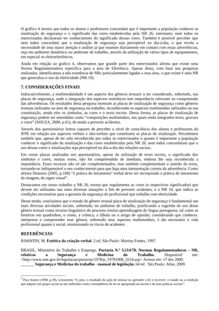 O gráfico 4 mostra que todos os alunos e professores concordam que é importante a população conhecer as
sinalização de segurança e o significado das cores estabelecidas pela NR 26, entretanto, nem todos os
entrevistados declararam ter conhecimento do significado dessas cores. Também é possível perceber que
nem todos concordam que a sinalização de segurança seja perceptível no dia-a-dia, o que revela a
necessidade de uma maior atenção e análise já que estamos diariamente em contato com essas advertências,
seja em ambiente doméstico ou ambiente de trabalho, através da utilização de vários tipos de equipamentos,
em especial os eletroeletrônicos.
Ainda em relação ao gráfico 4, observamos que grande parte dos entrevistados afirma que existe uma
Norma Regulamentadora específica para a área de Eletrônica. Apesar disso, com base nas pesquisas
realizadas, identificamos a não existência de NRs particularmente ligadas a essa área, o que existe é uma NR
que generaliza o uso da eletricidade (NR-10).
7. CONSIDERAÇÕES FINAIS
Indiscutivelmente, a multimodalidade é um aspecto dos gêneros textuais a ser considerado, sobretudo, nas
placas de segurança, onde a integração dos aspectos semióticos tem importância relevante na compreensão
das advertências. Os resultados desta pesquisa mostram as placas de sinalização de segurança como gêneros
textuais utilizados na área de segurança no trabalho, reconhecendo os aspectos multimodais utilizados na sua
constituição, sendo eles os símbolos, as cores e o texto escrito. Dessa forma, as placas de sinalização de
segurança podem ser entendidas como “composições multimodais, nas quais estão integrados texto, gravura
e cores” (SOUZA, 2008, p.61), de modo a prevenir acidentes.
Através dos questionários fomos capazes de perceber o nível de consciência dos alunos e professores do
IFPE em relação aos aspectos verbais e não-verbais que constituem as placas de sinalização. Percebemos
também que, apesar de ter sido reconhecido por todos os entrevistados o quanto é importante a população
conhecer o significado da sinalização e das cores estabelecidas pela NR 26, nem todos concordaram que o
uso dessas cores e sinalizações seja perceptível no dia-a-dia das relações sociais.
Em certas placas analisadas nos questionários, apesar da utilização de texto escrito, o significado dos
símbolos e cores, muitas vezes, não foi compreendido de imediato, embora lhe seja reconhecida a
importância. Esses recursos não só são complementados, mas também complementam o sentido do texto,
tornando-se indispensável o seu conhecimento para que haja uma interpretação correta da advertência. Como
afirma Dionísio (2005, p.160) “à prática do letramento3
verbal deve ser incorporada a prática do letramento
da imagem, do signo visual”.
Destacamos em nosso trabalho a NR 26, norma que regulamenta as cores (e respectivos significados) que
devem ser utilizadas nas mais diversas situações a fim de prevenir acidentes, e a NR 10, que indica as
condições necessárias para a garantia da segurança do profissional que trabalha com eletricidade.
Desse modo, concluímos que o estudo do gênero textual placa de sinalização de segurança é fundamental nas
mais diversas atividades sociais, sobretudo, no ambiente de trabalho, justificando a sugestão do uso desse
gênero textual como recurso linguístico do processo ensino-aprendizagem de língua portuguesa, tal como as
histórias em quadrinhos, o conto, a crônica, a fábula ou o artigo de opinião; considerando que conhecer,
interpretar e compreender esse gênero, sobretudo seus aspectos multimoldais, é tão necessário à vida
profissional quanto à social, minimizando os riscos de acidentes.
REFERÊNCIAS
BAKHTIN, M. Estética da criação verbal. 2.ed. São Paulo: Martins Fontes, 1997.
BRASIL, Ministério do Trabalho e Emprego. Portaria N.º 3.214/78. Normas Regulamentadoras – NR,
relativas a Segurança e Medicina do Trabalho. Disponível em:
<http://www.mte.gov.br/legislacao/portarias/1978/p_19781008_3214.asp> Acesso em: 17 dez 2009.
______. Segurança e Medicina do trabalho - manual de legislação. 64 ed . São Paulo: Atlas, 2009.
3
Para Soares (1998, p.39), Letramento “é, pois, o resultado da ação de ensinar ou aprender a ler e escrever: o estado ou a condição
que adquire um grupo social ou um indivíduo como conseqüência de ter-se apropriado da escrita e de suas práticas sociais”.
 