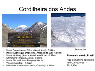 Cordilheira dos Andes
• Monte Everest (entre China e Nepal, Ásia) - 8.844m
• Monte Aconcágua (Argentina, América do Sul) - 6.962m
• Monte McKinley (Alasca, América do Norte) - 6.194m
• Kilimanjaro(Tanzânia, África) - 5.892m
• Monte Elbrus (Rússia,Europa) - 5.642m
• Vinson (Antártica) - 4.892m
• Pirâmide Carstensz (Indonésia, Oceania) - 4.884m
Avalanche
Pico mais alto do Brasil
Pico da Neblina (Serra do
Imeri, Amazonas) –
3014,10m
 
