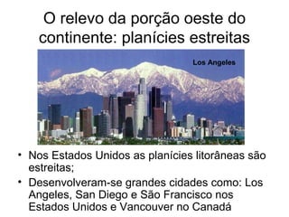 O relevo da porção oeste do
continente: planícies estreitas
• Nos Estados Unidos as planícies litorâneas são
estreitas;
• Desenvolveram-se grandes cidades como: Los
Angeles, San Diego e São Francisco nos
Estados Unidos e Vancouver no Canadá
Los Angeles
 