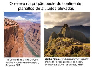 O relevo da porção oeste do continente:
planaltos de altitudes elevadas
Rio Colorado no Grand Canyon,
Parque Nacional Grand Canyon,
Arizona - EUA
Machu Picchu, "velha montanha", também
chamada "cidade perdida dos Incas",
localizada a 2400 m de altitude, Peru.
 