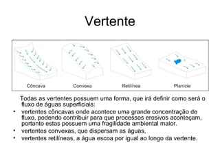 Vertente
Todas as vertentes possuem uma forma, que irá definir como será o
fluxo de águas superficiais:
• vertentes côncavas onde acontece uma grande concentração de
fluxo, podendo contribuir para que processos erosivos aconteçam,
portanto estas possuem uma fragilidade ambiental maior.
• vertentes convexas, que dispersam as águas,
• vertentes retilíneas, a água escoa por igual ao longo da vertente.
 