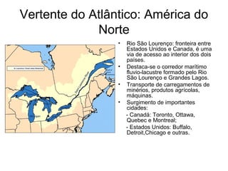 Vertente do Atlântico: América do
Norte
• Rio São Lourenço: fronteira entre
Estados Unidos e Canada, é uma
via de acesso ao interior dos dois
países.
• Destaca-se o corredor marítimo
fluvio-lacustre formado pelo Rio
São Lourenço e Grandes Lagos.
• Transporte de carregamentos de
minérios, produtos agrícolas,
máquinas.
• Surgimento de importantes
cidades:
- Canadá: Toronto, Ottawa,
Quebec e Montreal;
- Estados Unidos: Buffalo,
Detroit,Chicago e outras.
 