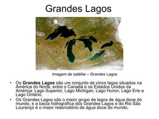Grandes Lagos
• Os Grandes Lagos são um conjunto de cinco lagos situados na
América do Norte, entre o Canadá e os Estados Unidos da
América: Lago Superior, Lago Michigan, Lago Huron, Lago Erie e
Lago Ontário.
• Os Grandes Lagos são o maior grupo de lagos de água doce do
mundo, e a bacia hidrográfica dos Grandes Lagos e do Rio São
Lourenço é o maior reservatório de água doce do mundo.
Imagem de satélite – Grandes Lagos
 