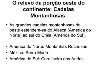 O relevo da porção oeste do
continente: Cadeias
Montanhosas
• As grandes cadeias montanhosas do
oeste estendem-se do Alasca (América do
Norte) ao sul do Chile (América do Sul).
• América do Norte: Montanhas Rochosas
• México: Serra Madre
• América do Sul: Cordilheira dos Andes
 