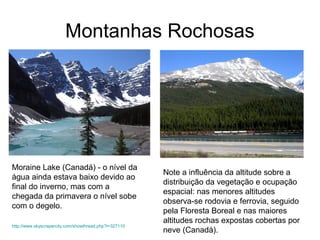 Montanhas Rochosas
Moraine Lake (Canadá) - o nível da
água ainda estava baixo devido ao
final do inverno, mas com a
chegada da primavera o nível sobe
com o degelo.
http://www.skyscrapercity.com/showthread.php?t=327110
Note a influência da altitude sobre a
distribuição da vegetação e ocupação
espacial: nas menores altitudes
observa-se rodovia e ferrovia, seguido
pela Floresta Boreal e nas maiores
altitudes rochas expostas cobertas por
neve (Canadá).
 