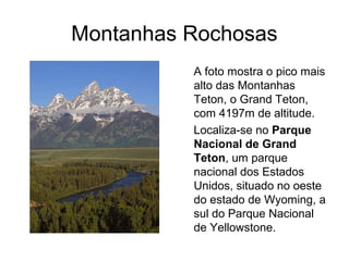 Montanhas Rochosas
A foto mostra o pico mais
alto das Montanhas
Teton, o Grand Teton,
com 4197m de altitude.
Localiza-se no Parque
Nacional de Grand
Teton, um parque
nacional dos Estados
Unidos, situado no oeste
do estado de Wyoming, a
sul do Parque Nacional
de Yellowstone.
 