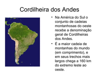 Cordilheira dos Andes
• Na América do Sul o
conjunto de cadeias
montanhosas do oeste
recebe a denominação
geral de Cordilheiras
dos Andes.
• É a maior cadeia de
montanhas do mundo
(em comprimento), e
em seus trechos mais
largos chega a 160 km
do extremo leste ao
oeste.
 