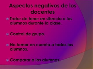 Aspectos negativos de los
        docentes
 Tratar
       de tener en silencio a los
  alumnos durante la clase.

 Control   de grupo.

 No tomar en cuenta a todos los
  alumnos.

 Comparar    a los alumnos
 