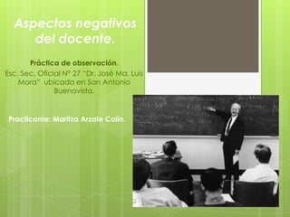 Aspectos negativos
     del docente.
       Práctica de observación.
Esc. Sec. Oficial N° 27 “Dr. José Ma. Luis
    Mora” ubicada en San Antonio
               Buenavista.


 Practicante: Maritza Arzate Colín.
 