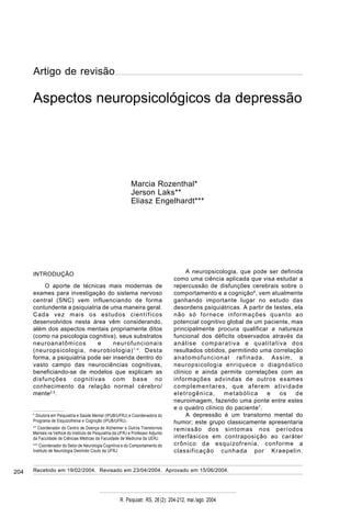 204
R. Psiquiatr. RS, 26'(2): 204-212, mai./ago. 2004
Aspectos neuropsicológicos da depressão – Rozenthal et alii
Recebido em 19/02/2004. Revisado em 23/04/2004. Aprovado em 15/06/2004.
INTRODUÇÃO
O aporte de técnicas mais modernas de
exames para investigação do sistema nervoso
central (SNC) vem influenciando de forma
contundente a psiquiatria de uma maneira geral.
Cada vez mais os estudos científicos
desenvolvidos nesta área vêm considerando,
além dos aspectos mentais propriamente ditos
(como na psicologia cognitiva), seus substratos
neuroanatômicos e neurofuncionais
(neuropsicologia, neurobiologia)1-4
. Desta
forma, a psiquiatria pode ser inserida dentro do
vasto campo das neurociências cognitivas,
beneficiando-se de modelos que explicam as
disfunções cognitivas com base no
conhecimento da relação normal cérebro/
mente2,5
.
A neuropsicologia, que pode ser definida
como uma ciência aplicada que visa estudar a
repercussão de disfunções cerebrais sobre o
comportamento e a cognição6
, vem atualmente
ganhando importante lugar no estudo das
desordens psiquiátricas. A partir de testes, ela
não só fornece informações quanto ao
potencial cognitivo global de um paciente, mas
principalmente procura qualificar a natureza
funcional dos déficits observados através da
análise comparativa e qualitativa dos
resultados obtidos, permitindo uma correlação
anatomofuncional refinada. Assim, a
neuropsicologia enriquece o diagnóstico
clínico e ainda permite correlações com as
informações advindas de outros exames
complementares, que aferem atividade
eletrogênica, metabólica e os de
neuroimagem, fazendo uma ponte entre estes
e o quadro clínico do paciente7
.
A depressão é um transtorno mental do
humor; este grupo classicamente apresentaria
remissão dos sintomas nos períodos
interfásicos em contraposição ao caráter
crônico da esquizofrenia, conforme a
classificação cunhada por Kraepelin.
Aspectos neuropsicológicos da depressão
Marcia Rozenthal*
Jerson Laks**
Eliasz Engelhardt***
* Doutora em Psiquiatria e Saúde Mental (IPUB/UFRJ) e Coordenadora do
Programa de Esquizofrenia e Cognição (IPUB/UFRJ).
** Coordenador do Centro de Doença de Alzheimer e Outros Transtornos
Mentais na Velhice do Instituto de Psiquiatria da UFRJ e Professor Adjunto
da Faculdade de Ciências Médicas da Faculdade de Medicina da UERJ.
*** Coordenador do Setor de Neurologia Cognitiva e do Comportamento do
Instituto de Neurologia Deolindo Couto da UFRJ.
Artigo de revisão
 