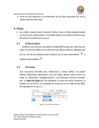 Aspectos Básicos de OpenOficce.org Calc

 Area en que aparecen la numeráción de las filas haciendo clic con el
botón derecho del ratón

4. Datos.
 Las celdas, acepta texto, números, fecha, hora; el dato proporcionado
se verá en dos ubicaciones: en la celda activa y en la barra de fórmulas,
tal como se muestra en la Figura 5.

4.1.

Ordenar datos.

Ordenar una columna de datos en OpenOffice.org Calc, sólo haz clic
sobre una de las celdas en la columna que desea ordenar, después dar
clic en uno de los botones para ordenar en el caso ascendente
ordenar descendente

4.2.

o

.

Fórmulas.

Una secuencia formada por, referencias a otras celdas. Se puden
realizar diferentes operaciones con los datos daltes como suma (+),
resta (-), división(/), multiplicación(*). Las fórmulas iniciaran siempre
con el signo de igual (=). Por ejemplo, la suma de varios números, la
sintaxis es =6+5+3+2, el resultado lo mostrara en la celda activa (B2),
ver ejemplo en la Figura 11

Figura 11 Uso de la fórmula suma.

Espacio Nuevas Tecnologías de la Información y Comunicación
M.C. María Marcela González Canales
Septiembre 2013

 