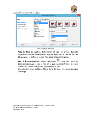Aspectos Básicos de OpenOficce.org Calc

Figura 13 Asistente de gráficos.

Paso 1: Tipo de gráfico, Seleccionar el tipo de gráfica deseada,
dependiente de las necesidades, algunos tipos nos activar la vista en
3D, después se define la forma. Para pasar al siguiente paso.
Paso 2: Rango de datos, muestra el botón
para seleccionar los
datos deseados, ya sea de la hoja en la que nos encontramos o en una
diferente como se muestra en Figura 14 Rango de datos.
Selecciona Serie de datos en filas o Serie de datos en columnas según
convenga

Espacio Nuevas Tecnologías de la Información y Comunicación
M.C. María Marcela González Canales
Septiembre 2013

 