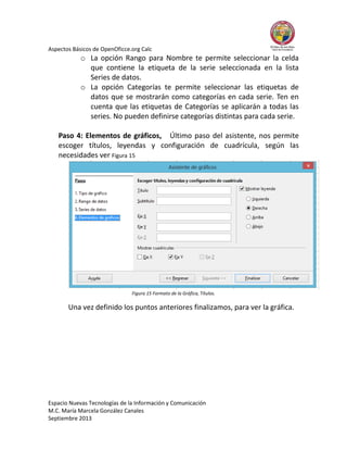 Aspectos Básicos de OpenOficce.org Calc

o La opción Rango para Nombre te permite seleccionar la celda
que contiene la etiqueta de la serie seleccionada en la lista
Series de datos.
o La opción Categorías te permite seleccionar las etiquetas de
datos que se mostrarán como categorías en cada serie. Ten en
cuenta que las etiquetas de Categorías se aplicarán a todas las
series. No pueden definirse categorías distintas para cada serie.
Paso 4: Elementos de gráficos, Último paso del asistente, nos permite
escoger títulos, leyendas y configuración de cuadrícula, según las
necesidades ver Figura 15

Figura 15 Formato de la Gráfica, Títulos.

Una vez definido los puntos anteriores finalizamos, para ver la gráfica.

Espacio Nuevas Tecnologías de la Información y Comunicación
M.C. María Marcela González Canales
Septiembre 2013

 