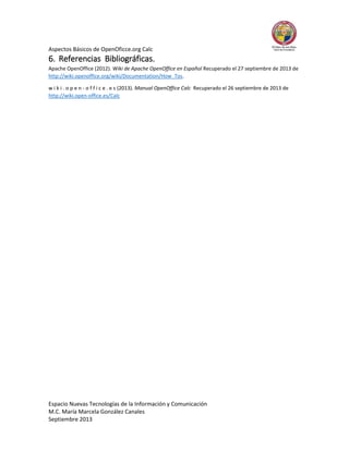 Aspectos Básicos de OpenOficce.org Calc

6. Referencias Bibliográficas.
Apache OpenOffice (2012). Wiki de Apache OpenOffice en Español Recuperado el 27 septiembre de 2013 de
http://wiki.openoffice.org/wiki/Documentation/How_Tos.
w i k i . o p e n - o f f i c e . e s (2013). Manual OpenOffice Calc Recuperado el 26 septiembre de 2013 de
http://wiki.open-office.es/Calc

Espacio Nuevas Tecnologías de la Información y Comunicación
M.C. María Marcela González Canales
Septiembre 2013

 