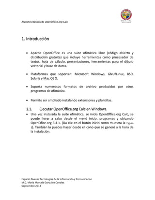 Aspectos Básicos de OpenOficce.org Calc

1. Introducción
 Apache OpenOffice es una suite ofimática libre (código abierto y
distribución gratuita) que incluye herramientas como procesador de
textos, hoja de cálculo, presentaciones, herramientas para el dibujo
vectorial y base de datos.
 Plataformas que soportan: Microsoft Windows, GNU/Linux, BSD,
Solaris y Mac OS X.
 Soporta numerosos formatos de archivo producidos por otros
programas de ofimática.
 Permite ser ampliado instalando extensiones y plantillas.

1.1.

Ejecutar OpenOffice.org Calc en Windows.

 Una vez instalada la suite ofimática, se inicia OpenOffice.org Calc, se
puede llevar a cabo desde el menú inicio, programas y ubicando
OpenOfice.org 3.4.1. (Da clic en el botón inicio como muestra la Figura
1). También lo puedes hacer desde el icono que se generó a la hora de
la instalación.

Espacio Nuevas Tecnologías de la Información y Comunicación
M.C. María Marcela González Canales
Septiembre 2013

 