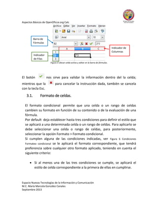 Aspectos Básicos de OpenOficce.org Calc

Barra de
Fórmulas
Indicador de
Columnas
Indicador
de Filas
Figura 5 Ubicar celda activa y editar en la barra de fórmulas.

El botón

nos sirve para validar la información dentro del la celda;

mientras que la
con la tecla Esc.

3.1.

para cancelar la instrucción dada, también se cancela

Formato de celdas.

El formato condicional permite que una celda o un rango de celdas
cambien su formato en función de su contenido o de la evaluación de una
fórmula.
Por default deja establecer hasta tres condiciones para definir el estilo que
se aplicará a una determinada celda o un rango de celdas. Para aplicarlo se
debe seleccionar una celda o rango de celdas, para posteriormente,
seleccionar la opción Formato > Formato condicional.
Si cumplen alguna de las condiciones indicadas, ver Figura 6 Condiciones
Formateo condicional se le aplicará el formato correspondiente, que tendrá
preferencia sobre cualquier otro formato aplicado, teniendo en cuenta el
siguiente criterio:
 Si al menos una de las tres condiciones se cumple, se aplicará el
estilo de celda correspondiente a la primera de ellas en cumplirse.

Espacio Nuevas Tecnologías de la Información y Comunicación
M.C. María Marcela González Canales
Septiembre 2013

 