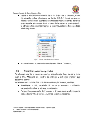 Aspectos Básicos de OpenOficce.org Calc

 Desde el indicador del número de la fila o letra de la columna, hacer
clic derecho sobre el número de la fila (1,2,3…) donde deseamos
insertar teniendo en cuenta que la fila será insertada arriba de la fila
seleccionada, ver Figura 8. Para el caso de la columna seleccionando
la letra donde deseamos insertar la columna, esta quedara insertada
a lado izquierdo.

Figura 8 Barra de indicador de fila o columna.

 Ir a menú Insertar y seleccionar submenú Filas o Columnas.

3.3.

Borrar filas, columnas y celdas.

Para borrar una fila o columna, una vez seleccionada ésta, pulsar la tecla
Supr o Del. Mostrará un cuadro de diálogo y debemos marcar que
deseamos borrar.
Para borrar una o varias filas o la columnas completamente, se debe:
 Seleccionar la fila, haciendo clic sobre su número; o columna,
haciendo clic sobre la letra de encabezado.
 Pulsar el botón derecho del ratón en el área deseada y seleccionar la
opción borrar filas o borrar columnas, según corresponda

Espacio Nuevas Tecnologías de la Información y Comunicación
M.C. María Marcela González Canales
Septiembre 2013

 