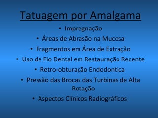 Tatuagem por Amalgama
• Impregnação
• Áreas de Abrasão na Mucosa
• Fragmentos em Área de Extração
• Uso de Fio Dental em Restauração Recente
• Retro-obturação Endodontica
• Pressão das Brocas das Turbinas de Alta
Rotação
• Aspectos Clínicos Radiográficos
 