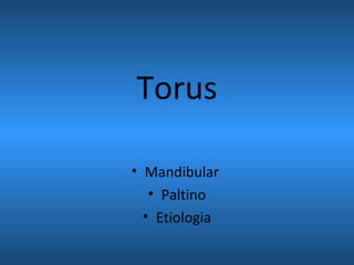 Torus
• Mandibular
• Paltino
• Etiologia
 