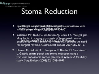 Stoma Reduction Spaulding L.  Treatment of dilated gastrojejunostomy with sclerotherapy. Obes Surg 2003;13:254 –7 Catalano MF, Rudic G, Anderson AJ, Chua TY.  Weight gain after bariatric surgery as a result of large gastric stoma: endotherapy with sodium morrhuate may prevent the need for surgical revision. Gastrointest Endosc 2007;66:240 –5. Herron D, Birkett D,  Thompson C, Bessler M, Swanstrom L. Gastric bypass pouch and stoma reduction using a transoral endoscopic anchor placement system: A feasibility study. Surg Endosc (2008) 22:1093–1099. 75% lost weight (6.8kg @ 6 month) 25% gained weight (3.6kg @ 6 month) 64% lost weight (22.3 ± 9.2 kg) @ 18 months 
