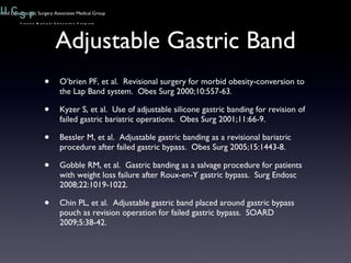 Adjustable Gastric Band O’brien PF, et al.  Revisional surgery for morbid obesity-conversion to the Lap Band system.  Obes Surg 2000;10:557-63. Kyzer S, et al.  Use of adjustable silicone gastric banding for revision of failed gastric bariatric operations.  Obes Surg 2001;11:66-9. Bessler M, et al.  Adjustable gastric banding as a revisional bariatric procedure after failed gastric bypass.  Obes Surg 2005;15:1443-8. Gobble RM, et al.  Gastric banding as a salvage procedure for patients with weight loss failure after Roux-en-Y gastric bypass.  Surg Endosc 2008;22:1019-1022. Chin PL, et al.  Adjustable gastric band placed around gastric bypass pouch as revision operation for failed gastric bypass.  SOARD 2009;5:38-42. 