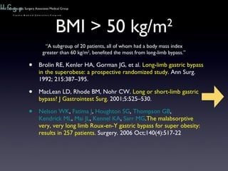 BMI > 50 kg/m 2 Brolin RE, Kenler HA, Gorman JG, et al.  Long-limb gastric bypass in the superobese: a prospective randomized study.  Ann Surg. 1992; 215:387–395. MacLean LD, Rhode BM, Nohr CW.  Long or short-limb gastric bypass? J Gastrointest Surg.  2001;5:525–530. Nelson WK ,  Fatima J ,  Houghton SG ,  Thompson GB ,  Kendrick ML ,  Mai JL ,  Kennel KA ,  Sarr MG . The malabsorptive very, very long limb Roux-en-Y gastric bypass for super obesity: results in 257 patients.  Surgery. 2006 Oct;140(4):517-22 “ A subgroup of 20 patients, all of whom had a body mass index greater than 60 kg/m 2 , benefited the most from long-limb bypass.” 