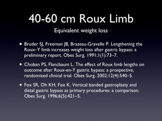 40-60 cm Roux Limb Bruder SJ, Freeman JB, Brazeau-Gravelle P. Lengthening the Roux–Y limb increases weight loss after gastric bypass: a preliminary report. Obes Surg. 1991;1(1):73–7. Choban PS, Flancbaum L. The effect of Roux limb lengths on outcome after Roux-en-Y gastric bypass: a prospective, randomized clinical trial. Obes Surg. 2002;12(4):540–5. Fox SR, Oh KH, Fox K. Vertical banded gastroplasty and distal gastric bypass as primary procedures: a comparison. Obes Surg. 1996;6(5):421–5. Equivalent weight loss 
