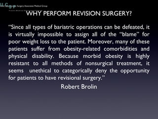 “ Since all types of bariatric operations can be defeated, it is virtually impossible to assign all of the “blame” for poor weight loss to the patient. Moreover, many of these patients suffer from obesity-related comorbidities and physical disability. Because morbid obesity is highly resistant to all methods of nonsurgical treatment, it seems  unethical to categorically deny the opportunity for patients to have revisional surgery.” Robert Brolin WHY PERFORM REVISION SURGERY? 