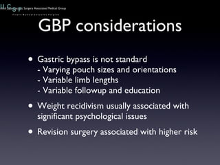 GBP considerations Gastric bypass is not standard - Varying pouch sizes and orientations - Variable limb lengths - Variable followup and education Weight recidivism usually associated with significant psychological issues Revision surgery associated with higher risk 