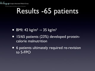 Results -65 patients BMI: 42 kg/m 2  -> 35 kg/m 2   15/65 patients (23%) developed protein-calorie malnutrition 6 patients ultimately required re-revision to S-FPO 